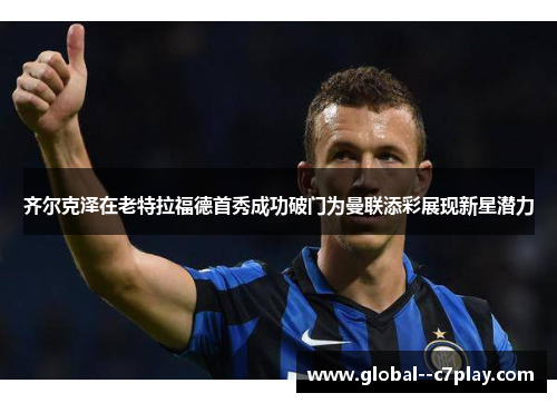 齐尔克泽在老特拉福德首秀成功破门为曼联添彩展现新星潜力