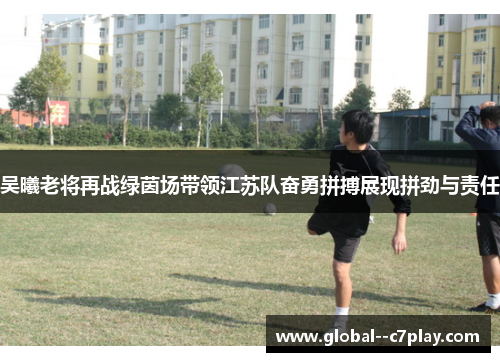 吴曦老将再战绿茵场带领江苏队奋勇拼搏展现拼劲与责任